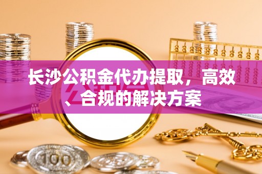 克孜勒苏长沙公积金代办提取，高效、合规的解决方案