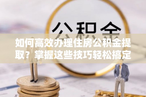 克孜勒苏如何高效办理住房公积金提取？掌握这些技巧轻松搞定