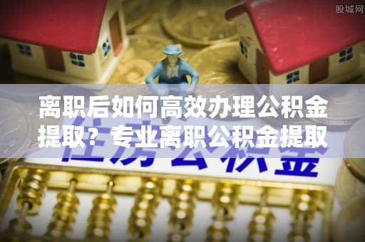 克孜勒苏离职后如何高效办理公积金提取？专业离职公积金提取代办服务详解