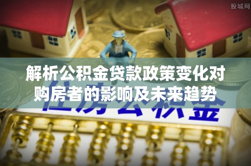 克孜勒苏解析公积金贷款政策变化对购房者的影响及未来趋势