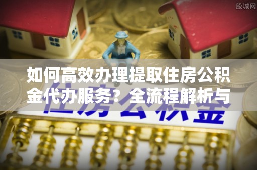克孜勒苏如何高效办理提取住房公积金代办服务？全流程解析与技巧分享