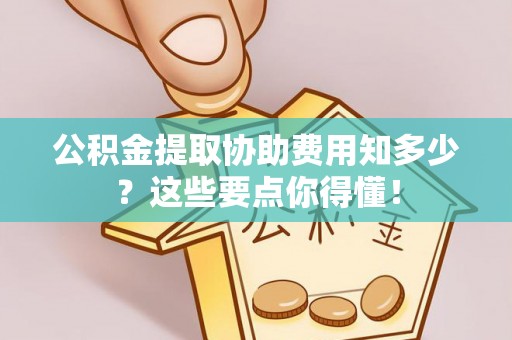 克孜勒苏公积金提取协助费用知多少？这些要点你得懂！