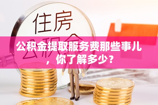 克孜勒苏公积金提取服务费那些事儿，你了解多少？