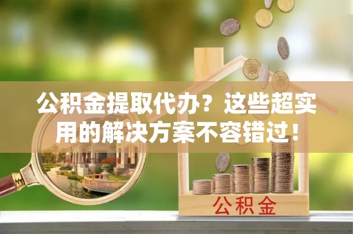 克孜勒苏公积金提取代办？这些超实用的解决方案不容错过！