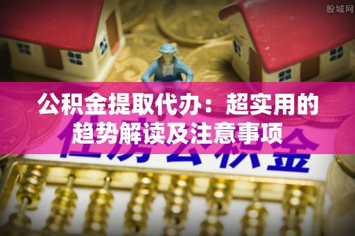 克孜勒苏公积金提取代办：超实用的趋势解读及注意事项