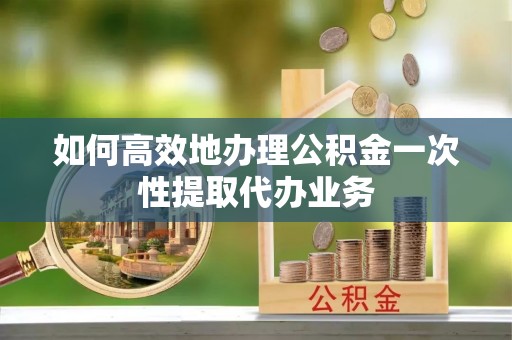 克孜勒苏如何高效地办理公积金一次性提取代办业务