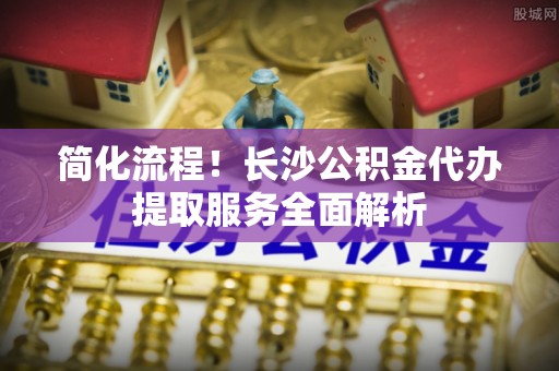 克孜勒苏简化流程！长沙公积金代办提取服务全面解析