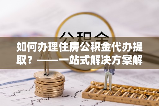克孜勒苏如何办理住房公积金代办提取？——一站式解决方案解析